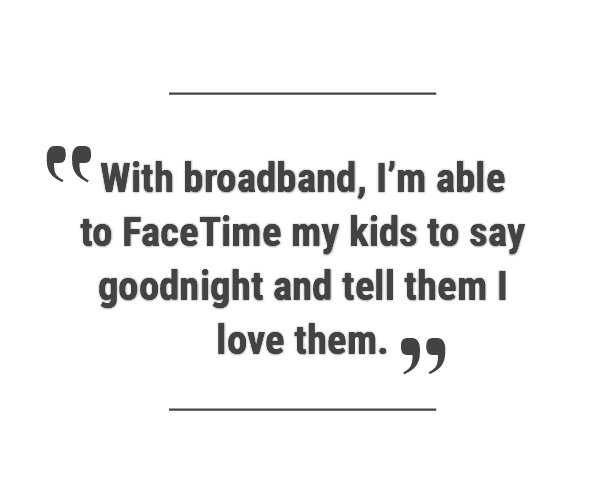 Quote reads: “With broadband, I'm able to FaceTime my kids to say goodnight and tell them I love them.”