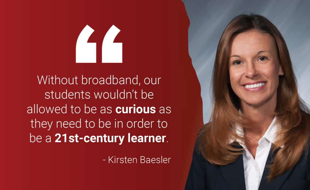 "Without broadband, our students wouldn't be allowed to be a curious as they need to be in order to be a 21st-century learner." - Kirsten Baesler