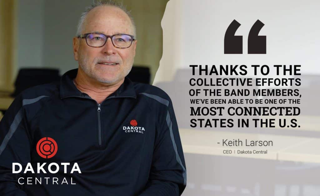 "Thanks to the collective efforts of the BAND members, we've been able to be one of the most connected states in the U.S." - Keith Larson, CEO, Dakota Central